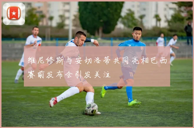 维尼修斯与安切洛蒂共同亮相巴西赛前发布会引发关注