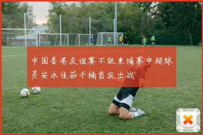 中国香港友谊赛不敌柬埔寨中超球员安永佳茹子楠首发出战