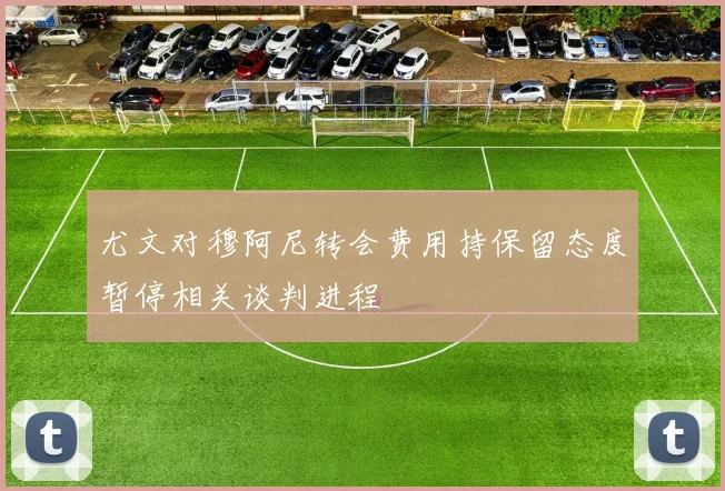 尤文对穆阿尼转会费用持保留态度暂停相关谈判进程