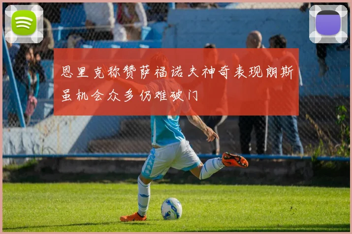 恩里克称赞萨福诺夫神奇表现朗斯虽机会众多仍难破门