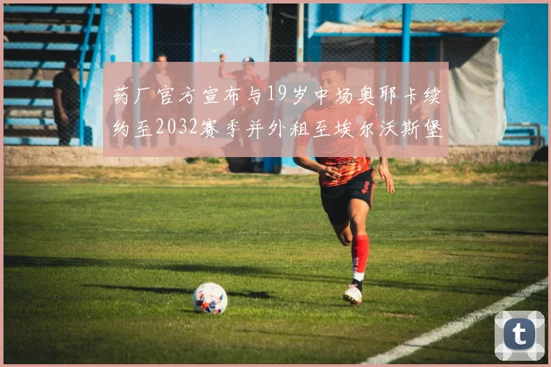 药厂官方宣布与19岁中场奥耶卡续约至2032赛季并外租至埃尔沃斯堡