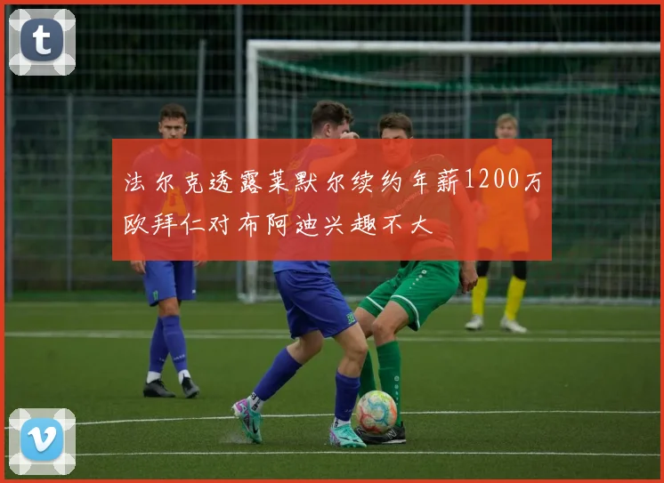 法尔克透露莱默尔续约年薪1200万欧拜仁对布阿迪兴趣不大