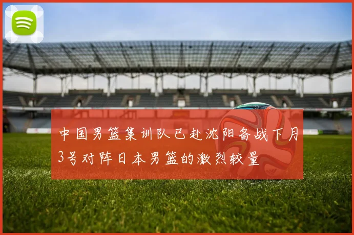 中国男篮集训队已赴沈阳备战下月3号对阵日本男篮的激烈较量