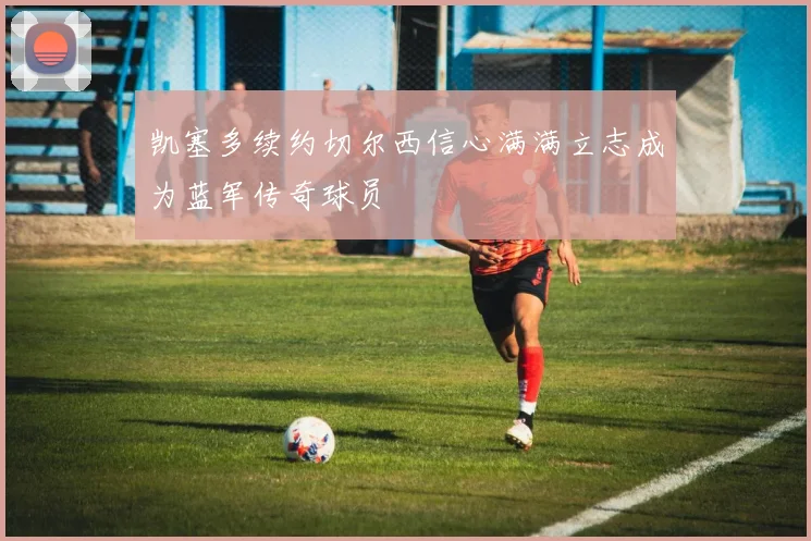 凯塞多续约切尔西信心满满立志成为蓝军传奇球员