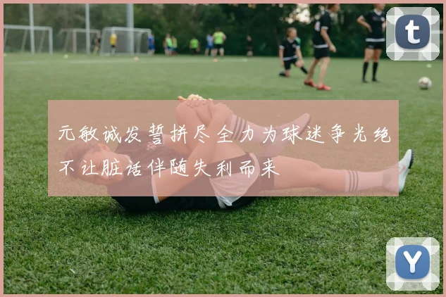 元敏诚发誓拼尽全力为球迷争光绝不让脏话伴随失利而来