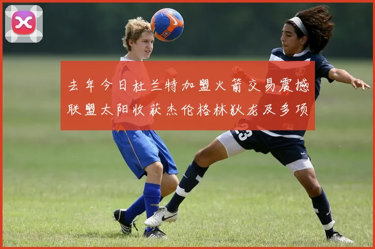 去年今日杜兰特加盟火箭交易震撼联盟太阳收获杰伦格林狄龙及多项选秀权