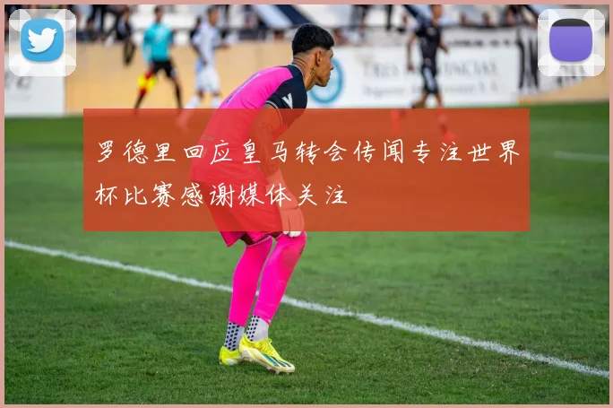 罗德里回应皇马转会传闻专注世界杯比赛感谢媒体关注