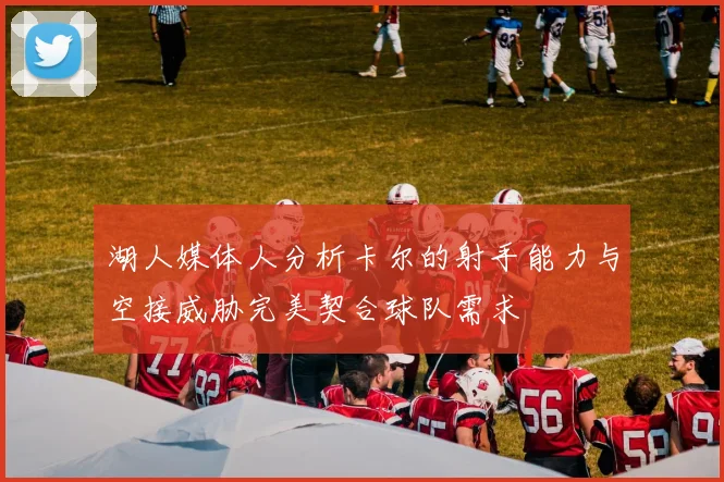 湖人媒体人分析卡尔的射手能力与空接威胁完美契合球队需求