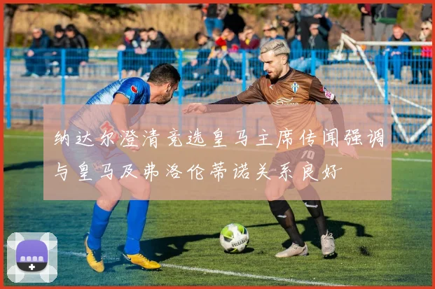纳达尔澄清竞选皇马主席传闻强调与皇马及弗洛伦蒂诺关系良好
