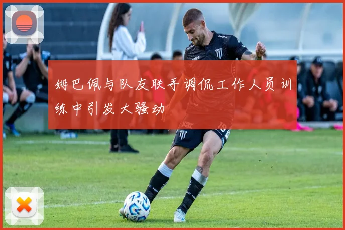 姆巴佩与队友联手调侃工作人员训练中引发大骚动