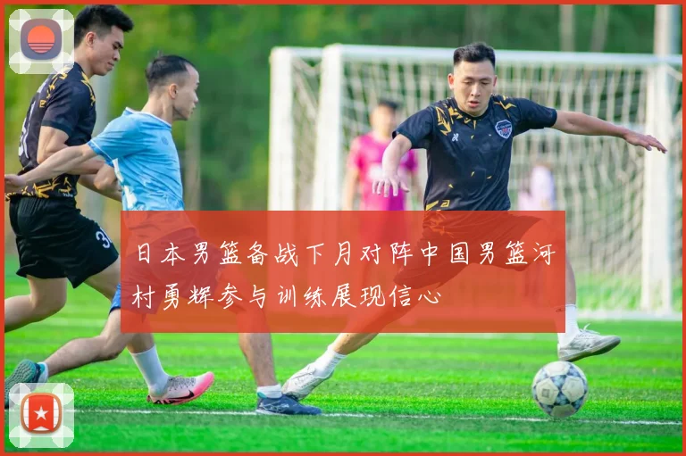 日本男篮备战下月对阵中国男篮河村勇辉参与训练展现信心