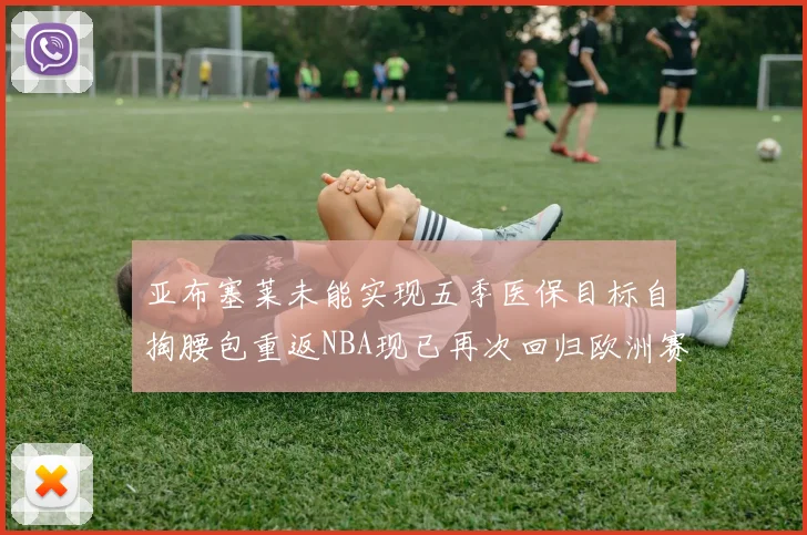 亚布塞莱未能实现五季医保目标自掏腰包重返NBA现已再次回归欧洲赛场